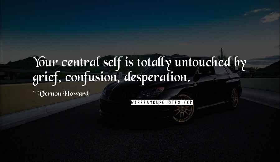 Vernon Howard Quotes: Your central self is totally untouched by grief, confusion, desperation.