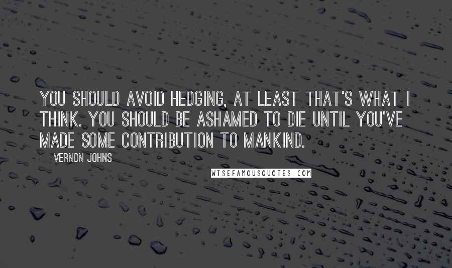 Vernon Johns Quotes: You should avoid hedging, at least that's what I think. You should be ashamed to die until you've made some contribution to mankind.