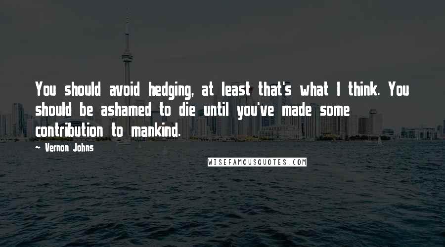 Vernon Johns Quotes: You should avoid hedging, at least that's what I think. You should be ashamed to die until you've made some contribution to mankind.