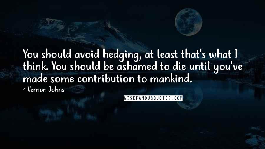 Vernon Johns Quotes: You should avoid hedging, at least that's what I think. You should be ashamed to die until you've made some contribution to mankind.