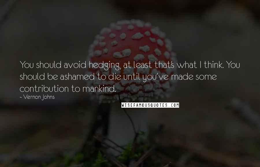 Vernon Johns Quotes: You should avoid hedging, at least that's what I think. You should be ashamed to die until you've made some contribution to mankind.