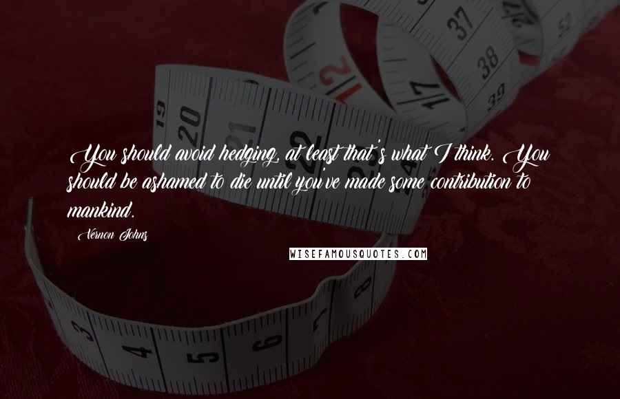 Vernon Johns Quotes: You should avoid hedging, at least that's what I think. You should be ashamed to die until you've made some contribution to mankind.