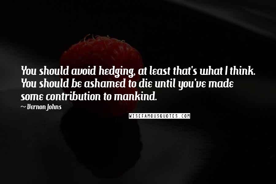 Vernon Johns Quotes: You should avoid hedging, at least that's what I think. You should be ashamed to die until you've made some contribution to mankind.