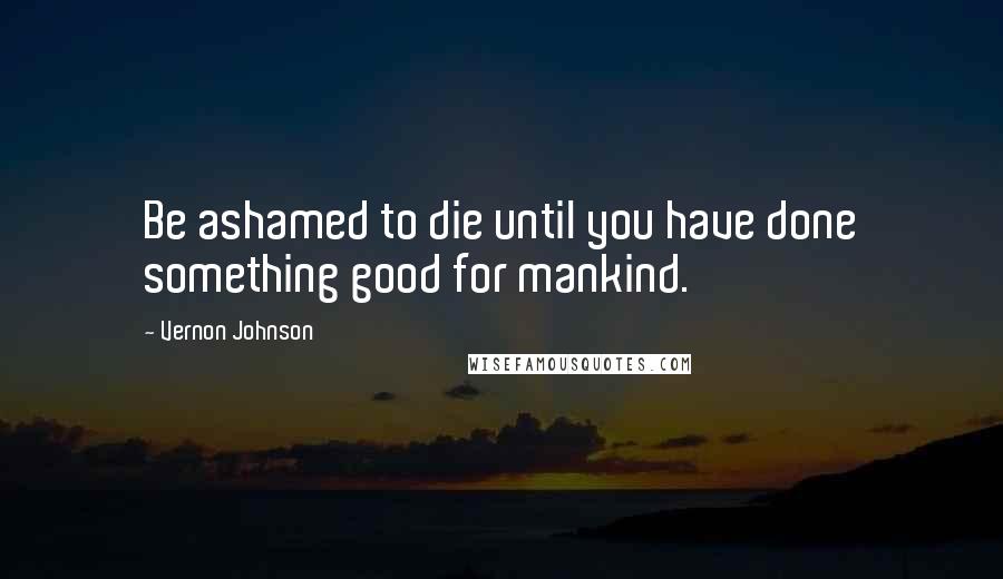 Vernon Johnson Quotes: Be ashamed to die until you have done something good for mankind.