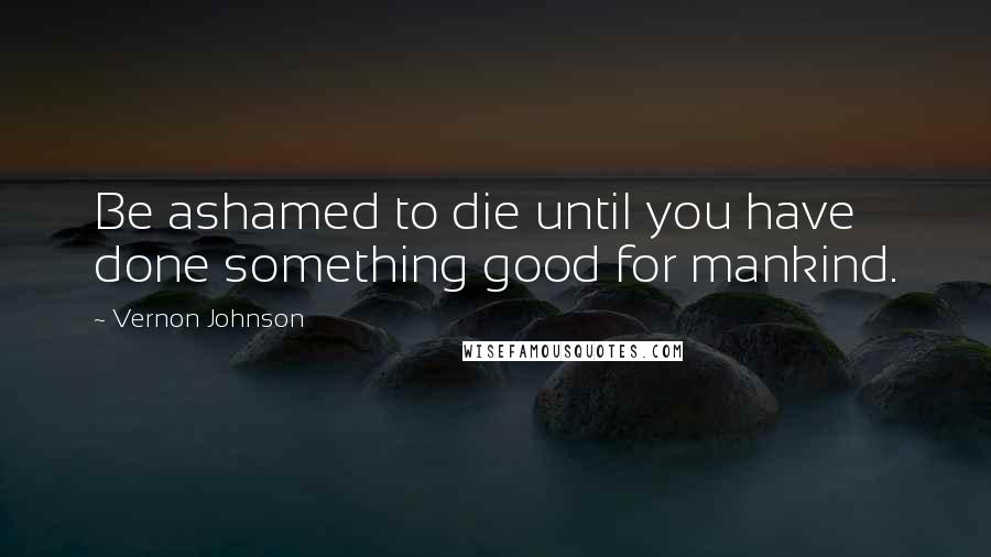 Vernon Johnson Quotes: Be ashamed to die until you have done something good for mankind.