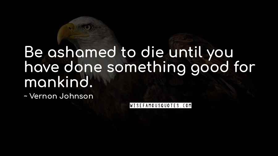 Vernon Johnson Quotes: Be ashamed to die until you have done something good for mankind.