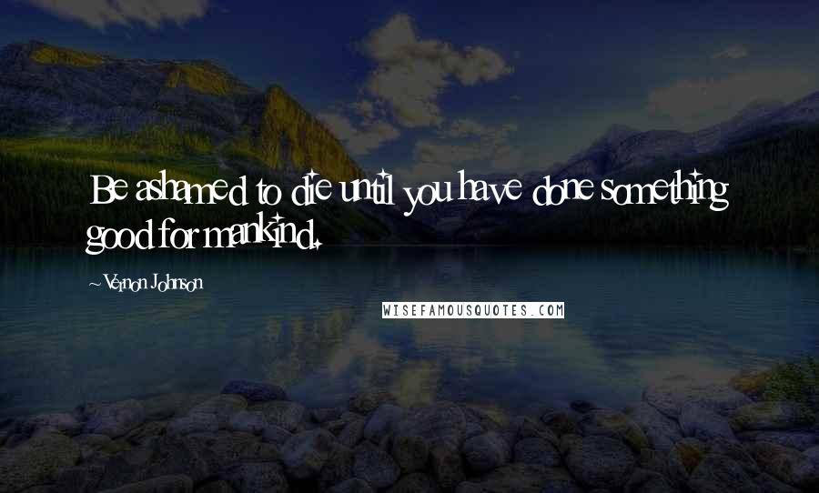 Vernon Johnson Quotes: Be ashamed to die until you have done something good for mankind.