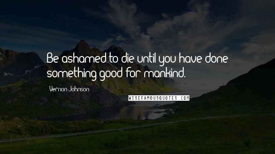 Vernon Johnson Quotes: Be ashamed to die until you have done something good for mankind.