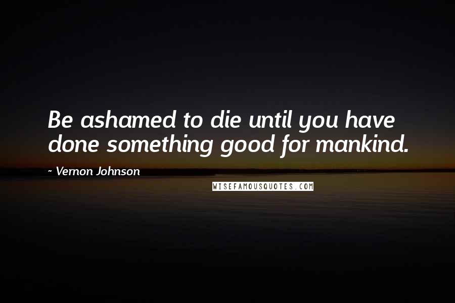 Vernon Johnson Quotes: Be ashamed to die until you have done something good for mankind.