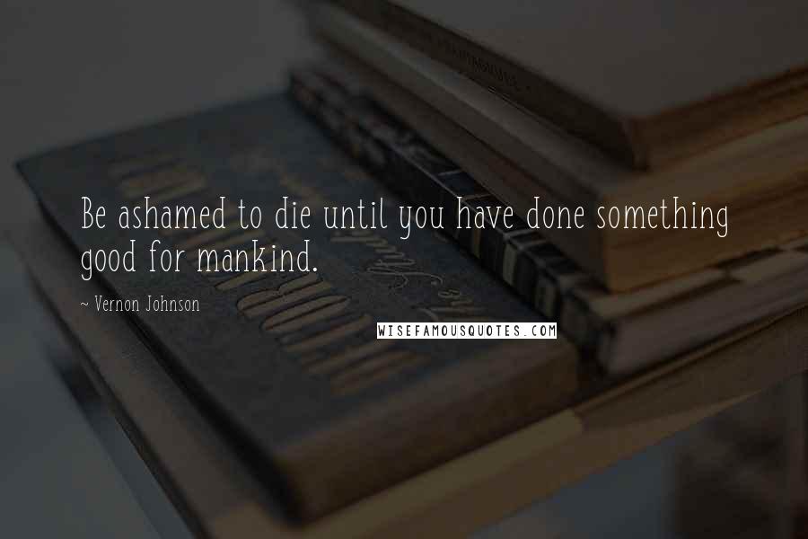 Vernon Johnson Quotes: Be ashamed to die until you have done something good for mankind.