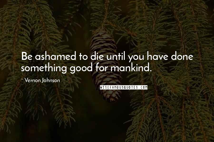 Vernon Johnson Quotes: Be ashamed to die until you have done something good for mankind.