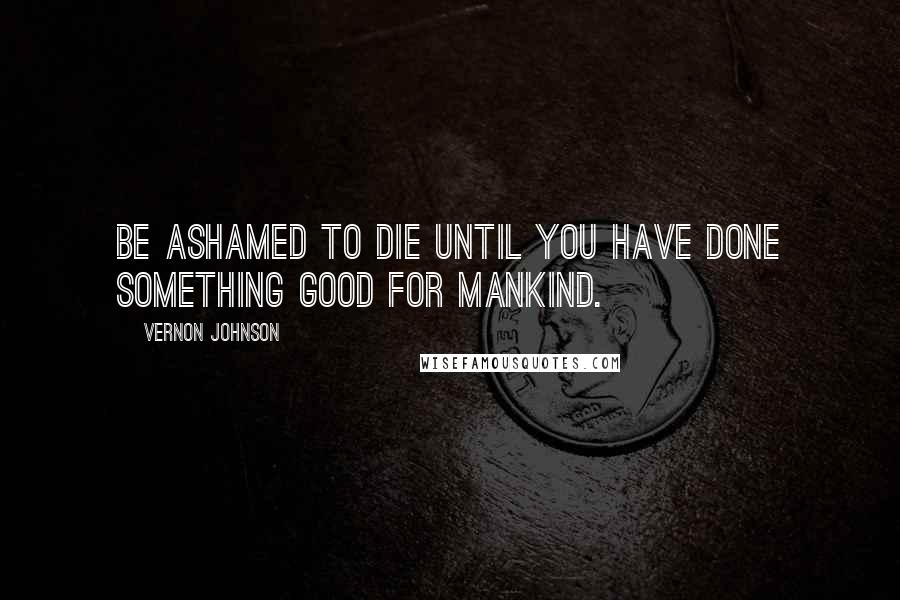 Vernon Johnson Quotes: Be ashamed to die until you have done something good for mankind.