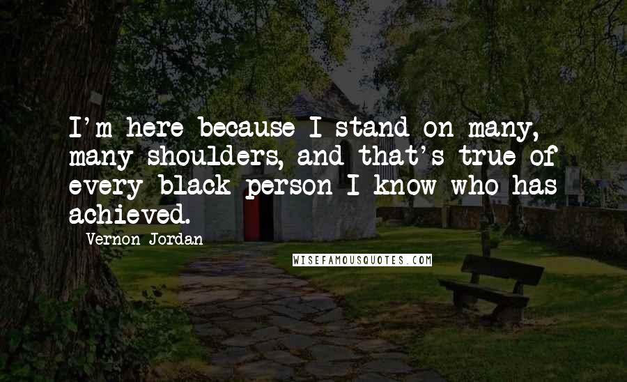 Vernon Jordan Quotes: I'm here because I stand on many, many shoulders, and that's true of every black person I know who has achieved.