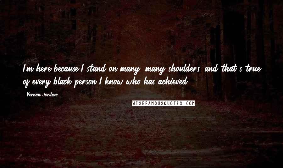 Vernon Jordan Quotes: I'm here because I stand on many, many shoulders, and that's true of every black person I know who has achieved.
