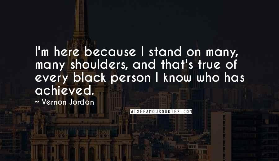 Vernon Jordan Quotes: I'm here because I stand on many, many shoulders, and that's true of every black person I know who has achieved.