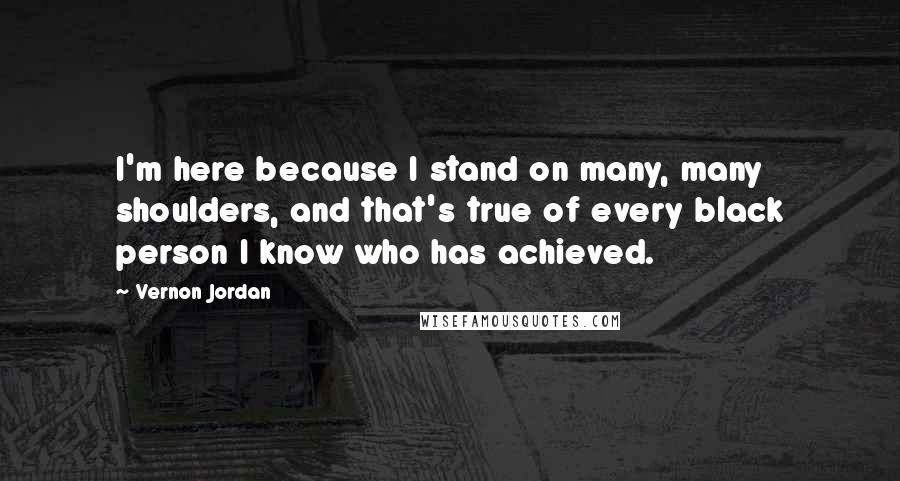 Vernon Jordan Quotes: I'm here because I stand on many, many shoulders, and that's true of every black person I know who has achieved.