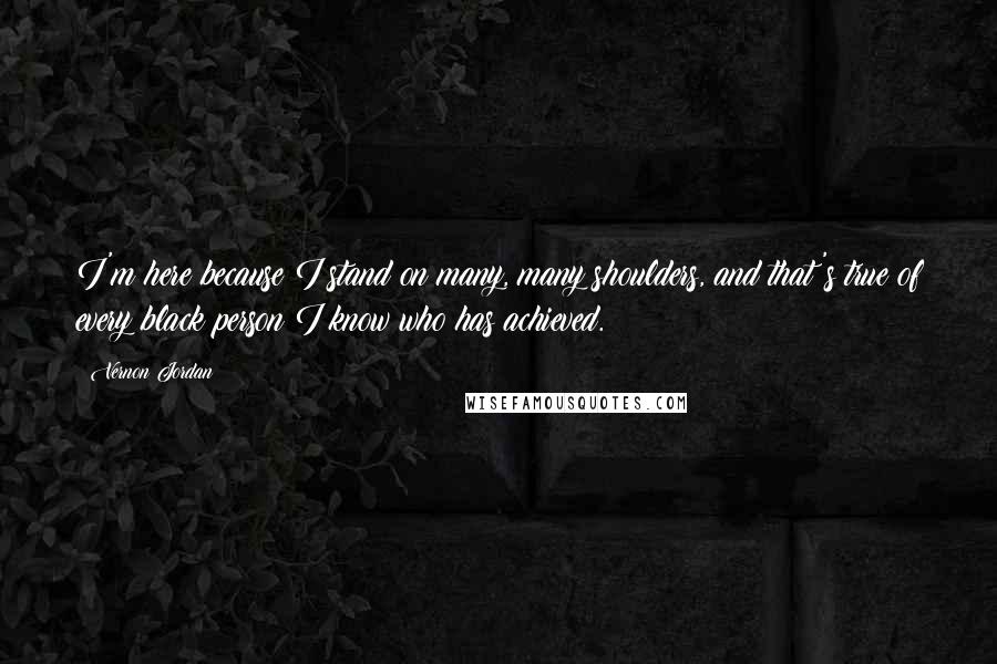 Vernon Jordan Quotes: I'm here because I stand on many, many shoulders, and that's true of every black person I know who has achieved.