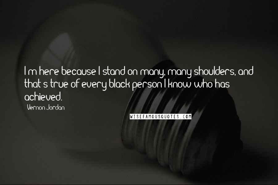 Vernon Jordan Quotes: I'm here because I stand on many, many shoulders, and that's true of every black person I know who has achieved.