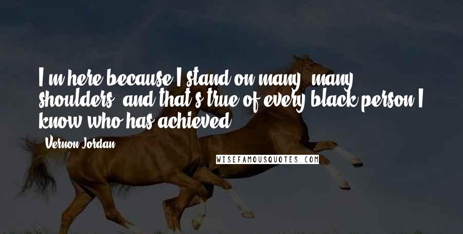 Vernon Jordan Quotes: I'm here because I stand on many, many shoulders, and that's true of every black person I know who has achieved.