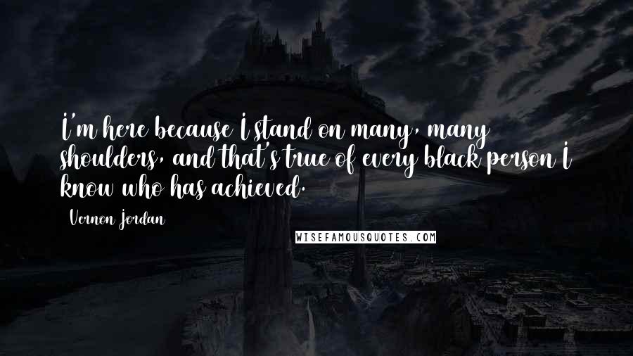 Vernon Jordan Quotes: I'm here because I stand on many, many shoulders, and that's true of every black person I know who has achieved.