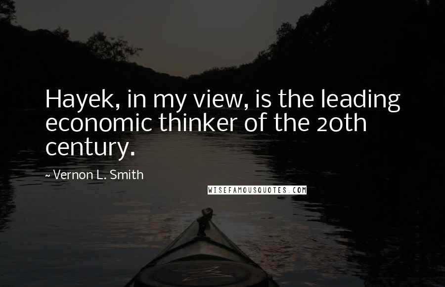 Vernon L. Smith Quotes: Hayek, in my view, is the leading economic thinker of the 20th century.