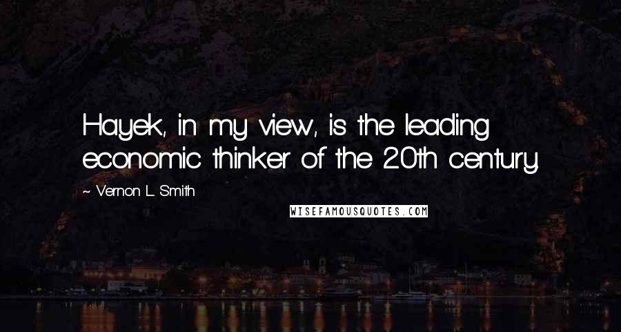 Vernon L. Smith Quotes: Hayek, in my view, is the leading economic thinker of the 20th century.