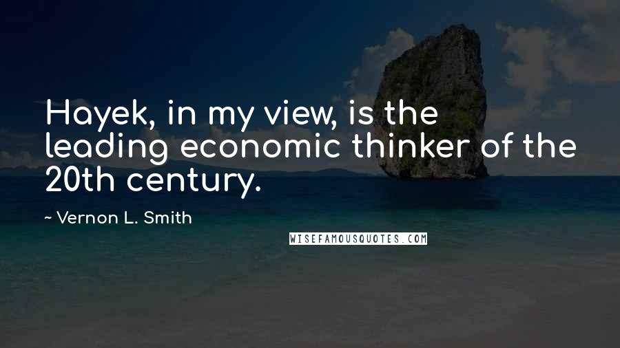 Vernon L. Smith Quotes: Hayek, in my view, is the leading economic thinker of the 20th century.