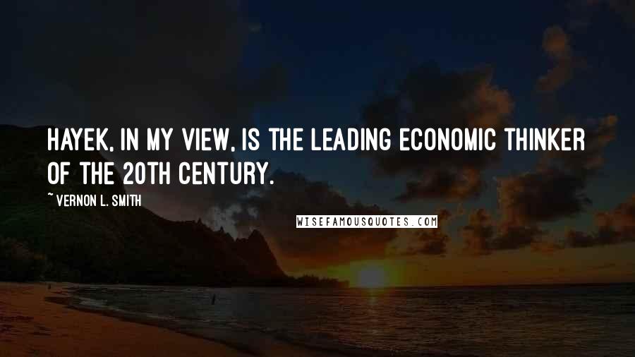 Vernon L. Smith Quotes: Hayek, in my view, is the leading economic thinker of the 20th century.