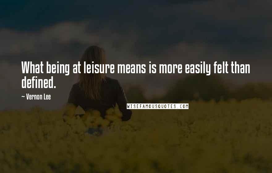 Vernon Lee Quotes: What being at leisure means is more easily felt than defined.