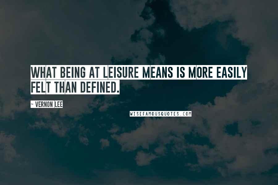 Vernon Lee Quotes: What being at leisure means is more easily felt than defined.