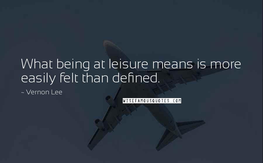 Vernon Lee Quotes: What being at leisure means is more easily felt than defined.