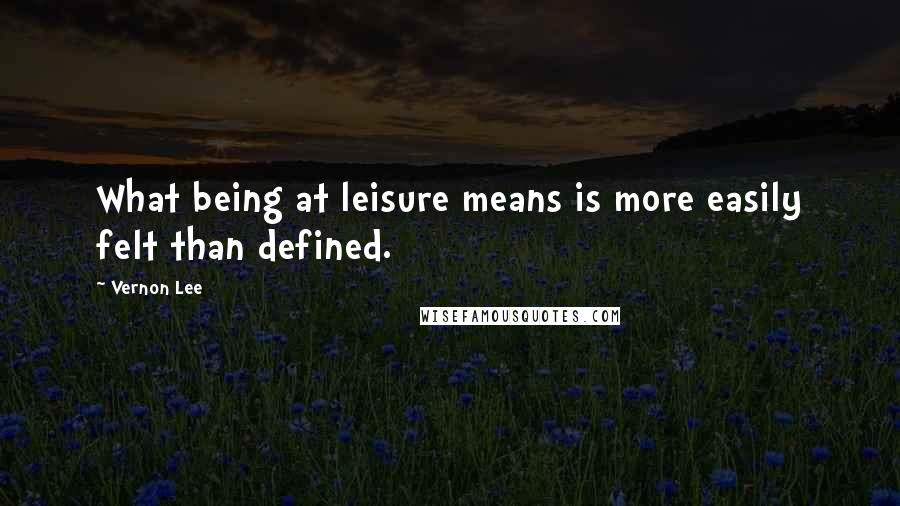 Vernon Lee Quotes: What being at leisure means is more easily felt than defined.