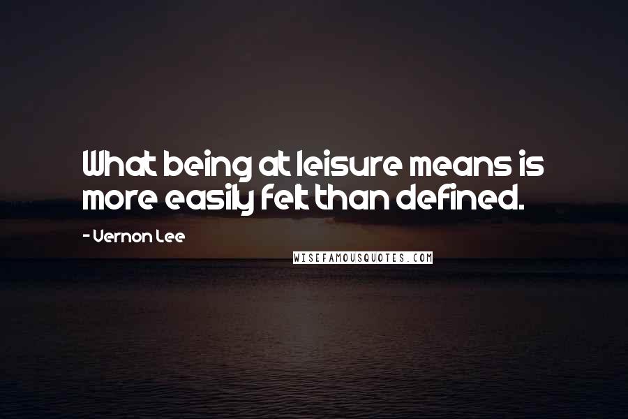 Vernon Lee Quotes: What being at leisure means is more easily felt than defined.