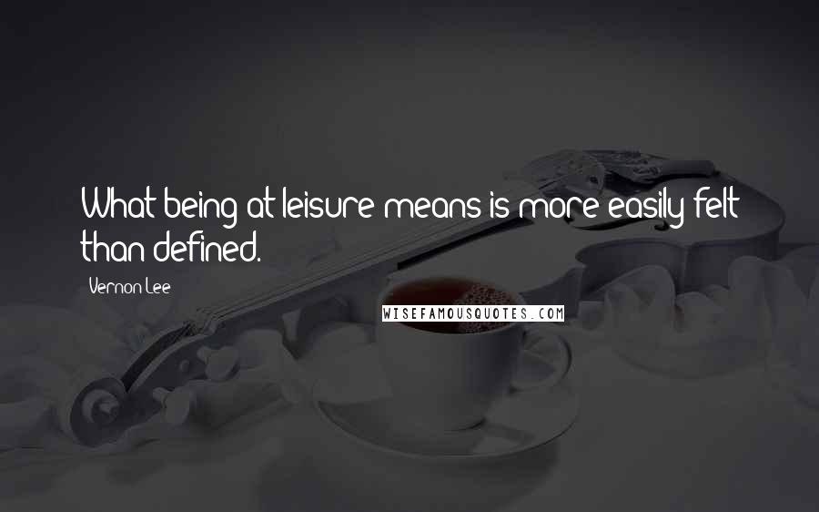 Vernon Lee Quotes: What being at leisure means is more easily felt than defined.