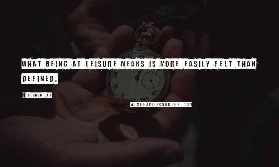 Vernon Lee Quotes: What being at leisure means is more easily felt than defined.