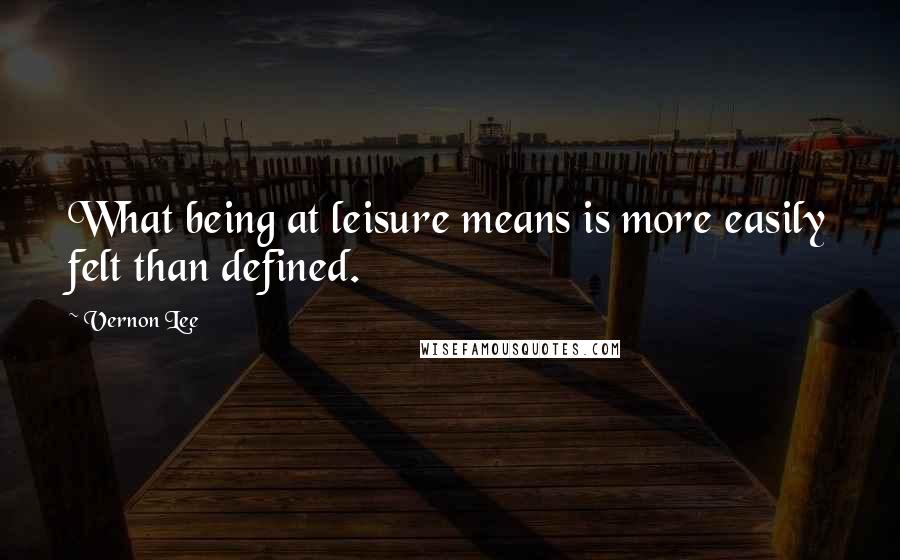Vernon Lee Quotes: What being at leisure means is more easily felt than defined.