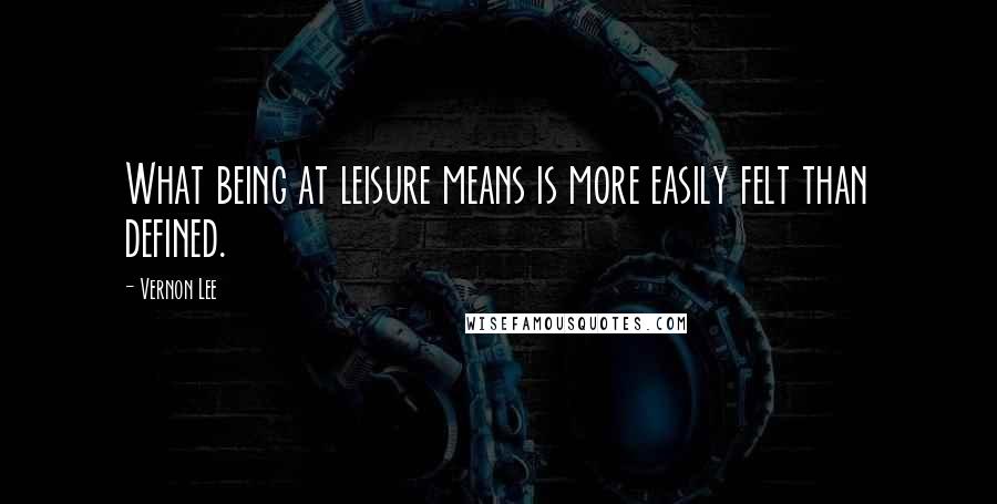 Vernon Lee Quotes: What being at leisure means is more easily felt than defined.