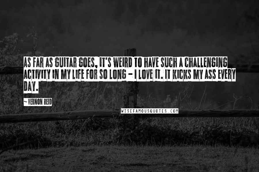 Vernon Reid Quotes: As far as guitar goes, it's weird to have such a challenging activity in my life for so long - I love it. It kicks my ass every day.