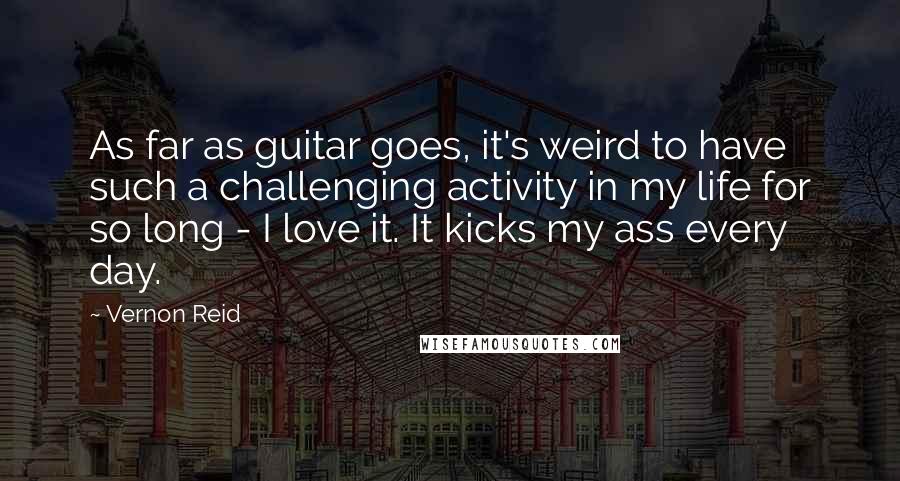 Vernon Reid Quotes: As far as guitar goes, it's weird to have such a challenging activity in my life for so long - I love it. It kicks my ass every day.