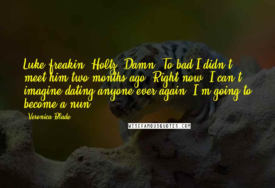 Veronica Blade Quotes: Luke-freakin'-Holtz. Damn. To bad I didn't meet him two months ago. Right now, I can't imagine dating anyone ever again. I'm going to become a nun.