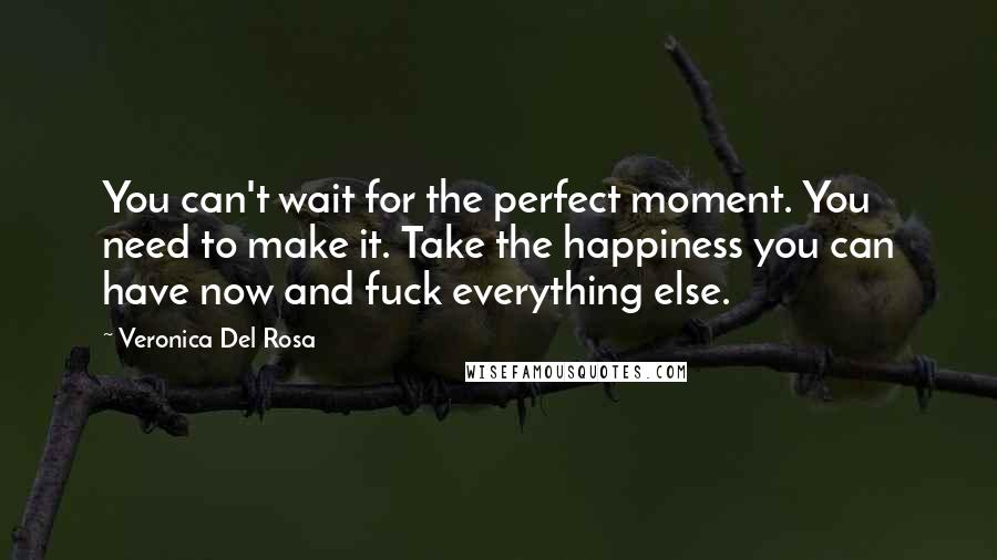 Veronica Del Rosa Quotes: You can't wait for the perfect moment. You need to make it. Take the happiness you can have now and fuck everything else.