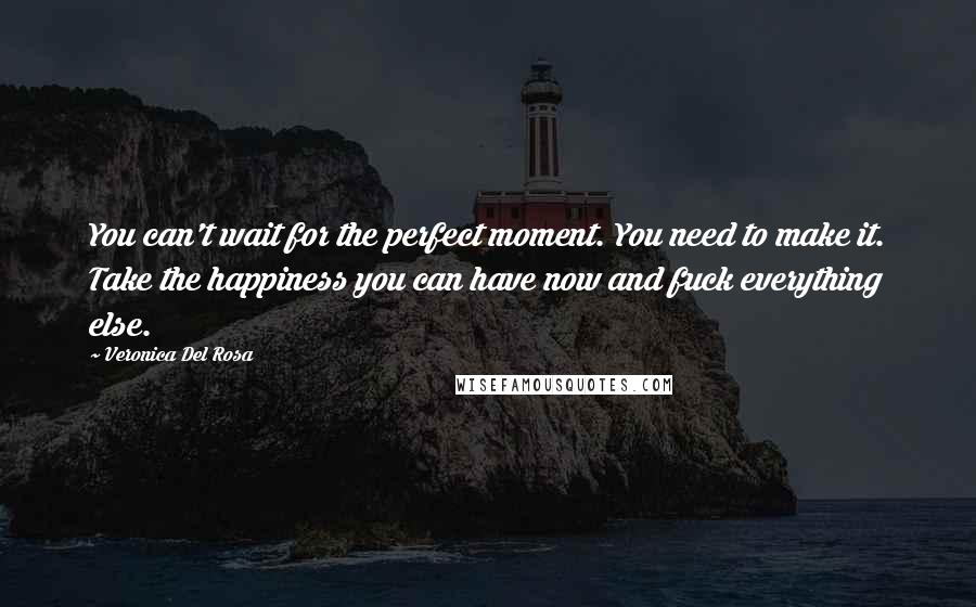 Veronica Del Rosa Quotes: You can't wait for the perfect moment. You need to make it. Take the happiness you can have now and fuck everything else.