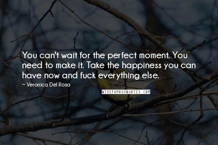 Veronica Del Rosa Quotes: You can't wait for the perfect moment. You need to make it. Take the happiness you can have now and fuck everything else.