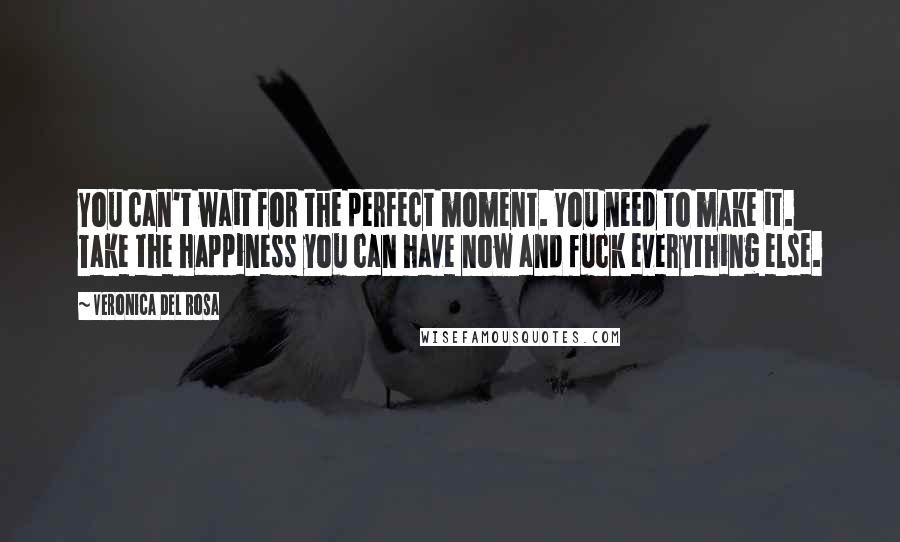 Veronica Del Rosa Quotes: You can't wait for the perfect moment. You need to make it. Take the happiness you can have now and fuck everything else.