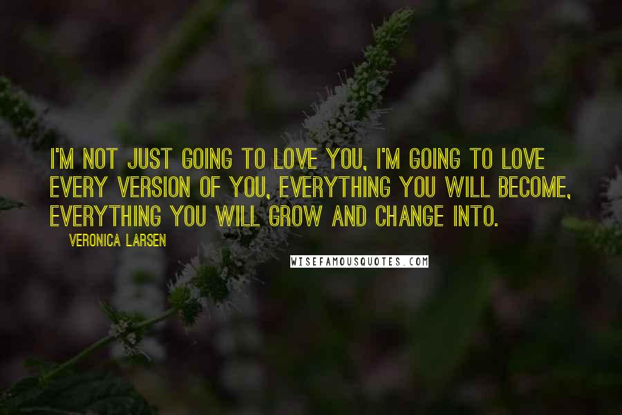 Veronica Larsen Quotes: I'm not just going to love you, I'm going to love every version of you, everything you will become, everything you will grow and change into.