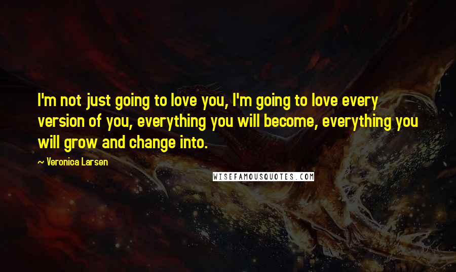 Veronica Larsen Quotes: I'm not just going to love you, I'm going to love every version of you, everything you will become, everything you will grow and change into.
