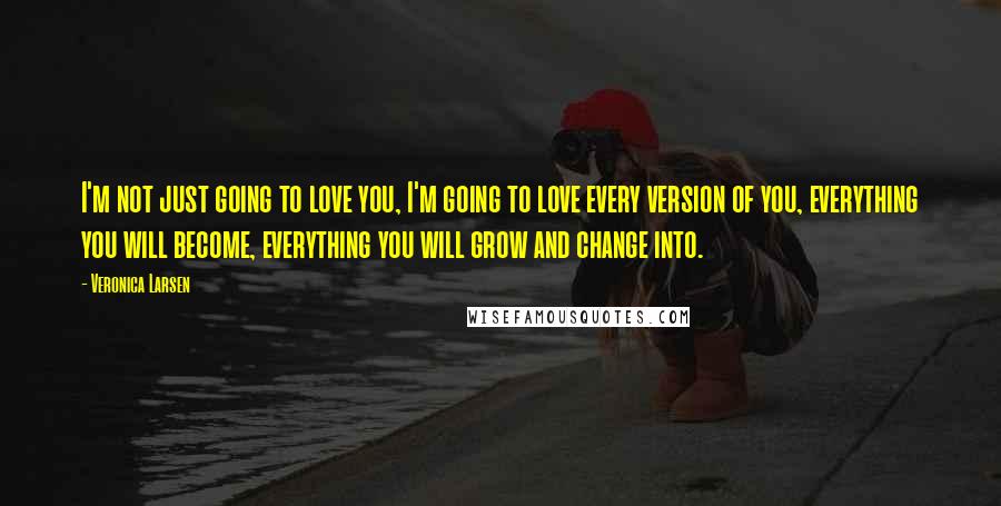 Veronica Larsen Quotes: I'm not just going to love you, I'm going to love every version of you, everything you will become, everything you will grow and change into.