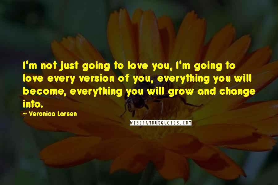 Veronica Larsen Quotes: I'm not just going to love you, I'm going to love every version of you, everything you will become, everything you will grow and change into.