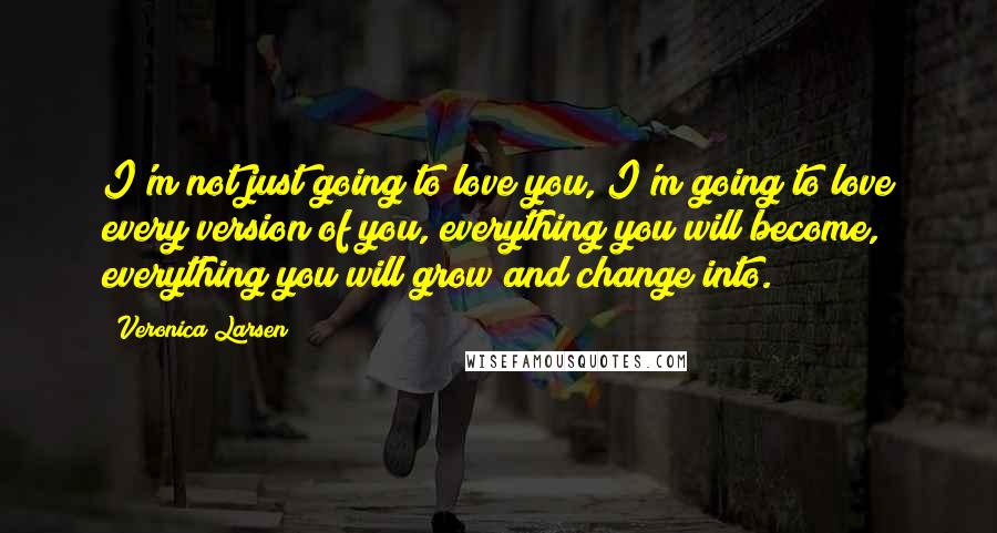 Veronica Larsen Quotes: I'm not just going to love you, I'm going to love every version of you, everything you will become, everything you will grow and change into.