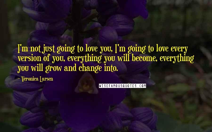 Veronica Larsen Quotes: I'm not just going to love you, I'm going to love every version of you, everything you will become, everything you will grow and change into.